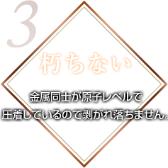 朽ちない 金属同士が原子レベルで圧着しているので剥がれ落ちません。